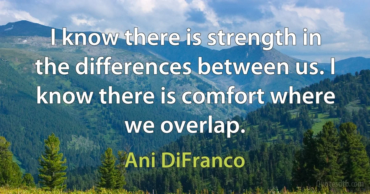 I know there is strength in the differences between us. I know there is comfort where we overlap. (Ani DiFranco)