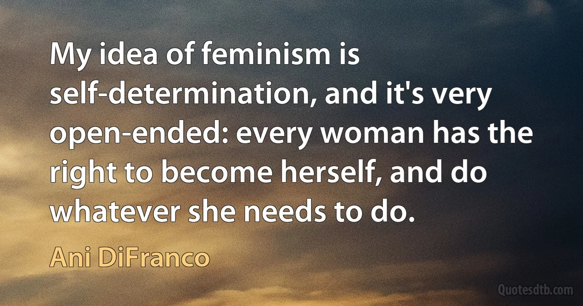 My idea of feminism is self-determination, and it's very open-ended: every woman has the right to become herself, and do whatever she needs to do. (Ani DiFranco)