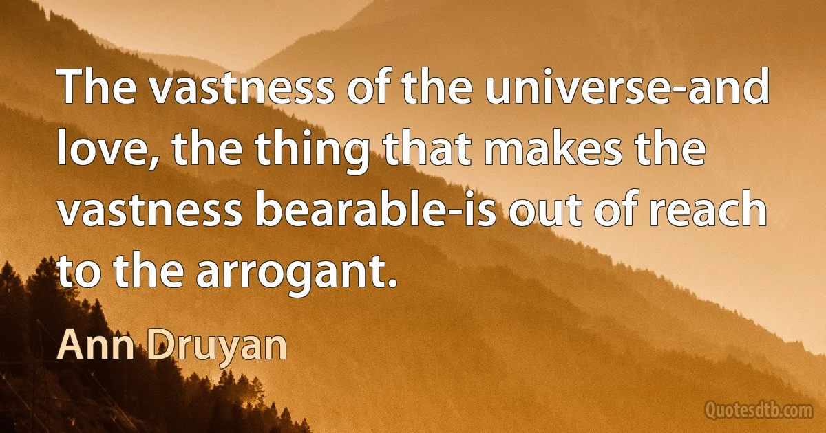 The vastness of the universe-and love, the thing that makes the vastness bearable-is out of reach to the arrogant. (Ann Druyan)