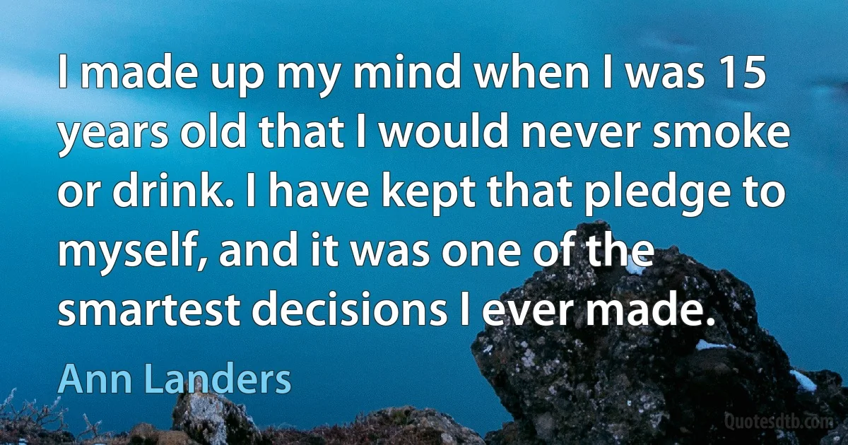 I made up my mind when I was 15 years old that I would never smoke or drink. I have kept that pledge to myself, and it was one of the smartest decisions I ever made. (Ann Landers)