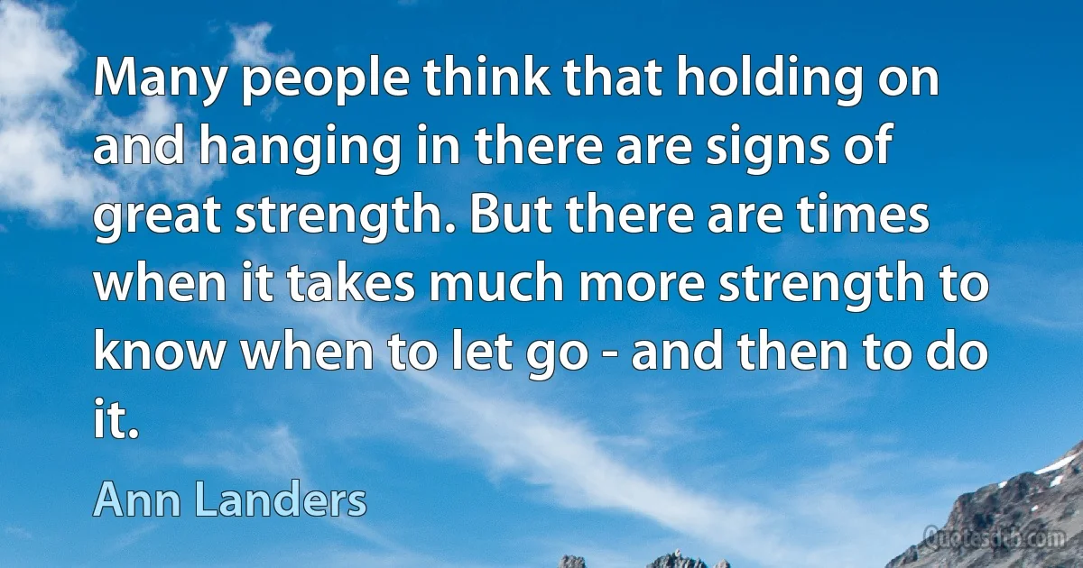 Many people think that holding on and hanging in there are signs of great strength. But there are times when it takes much more strength to know when to let go - and then to do it. (Ann Landers)