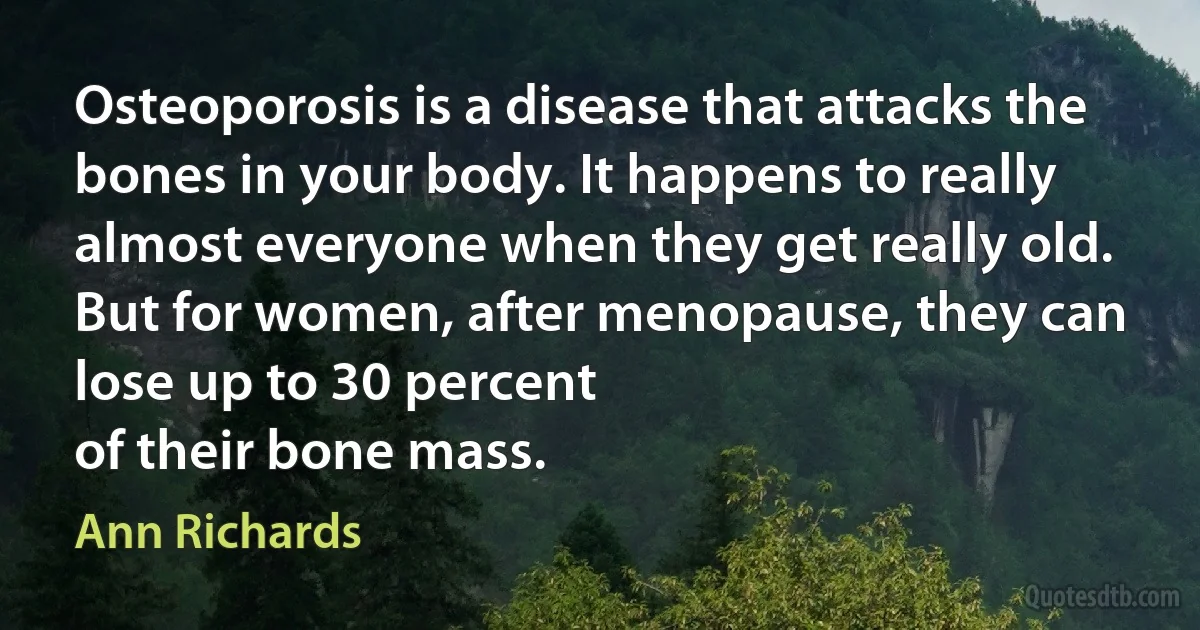 Osteoporosis is a disease that attacks the bones in your body. It happens to really almost everyone when they get really old. But for women, after menopause, they can lose up to 30 percent
of their bone mass. (Ann Richards)