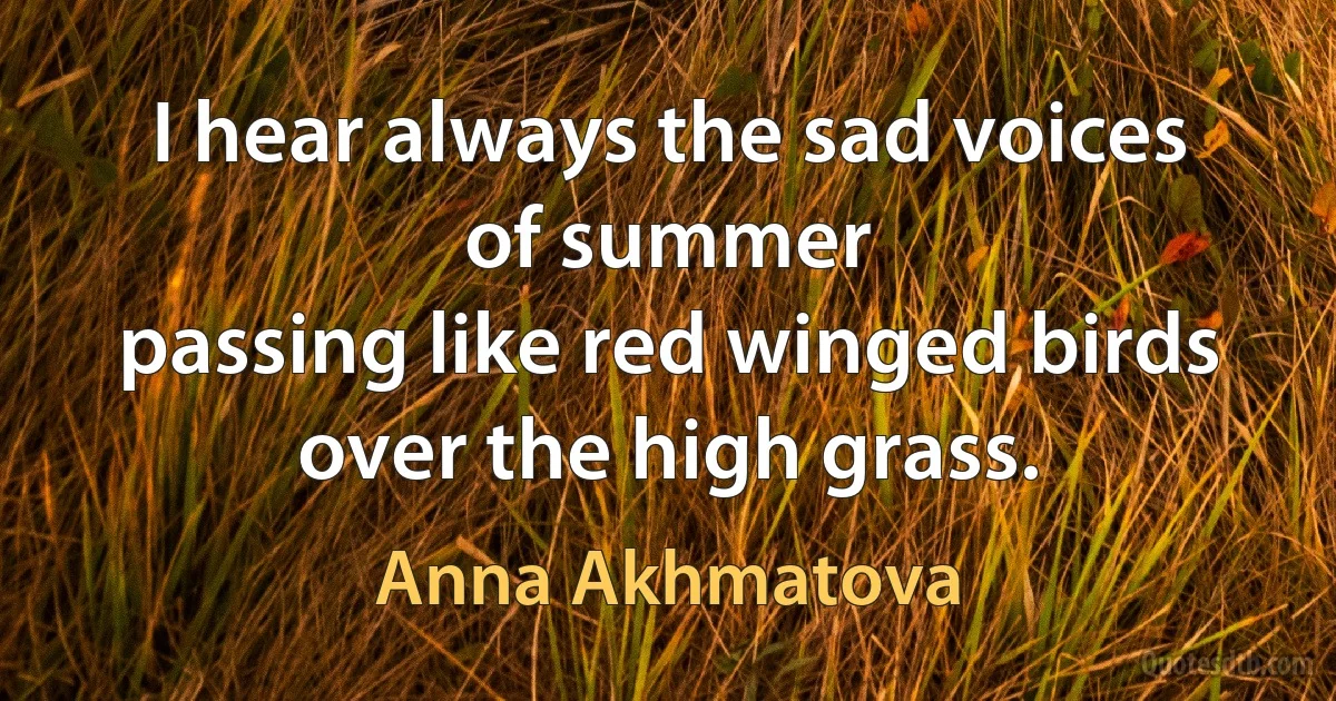 I hear always the sad voices
of summer
passing like red winged birds
over the high grass. (Anna Akhmatova)