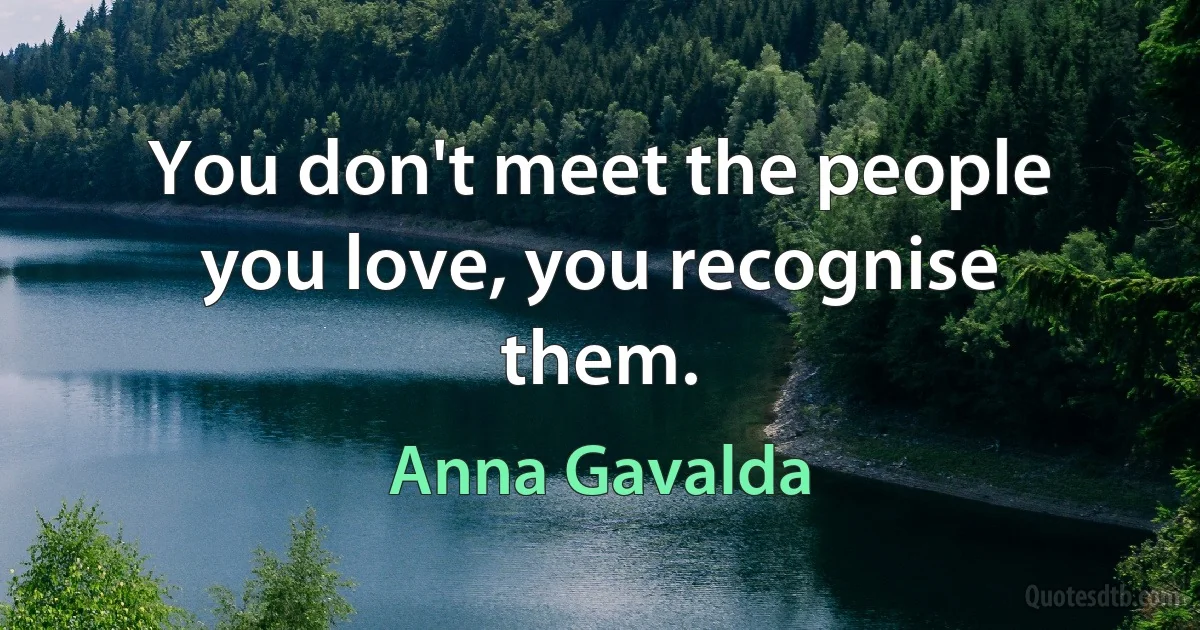 You don't meet the people you love, you recognise them. (Anna Gavalda)