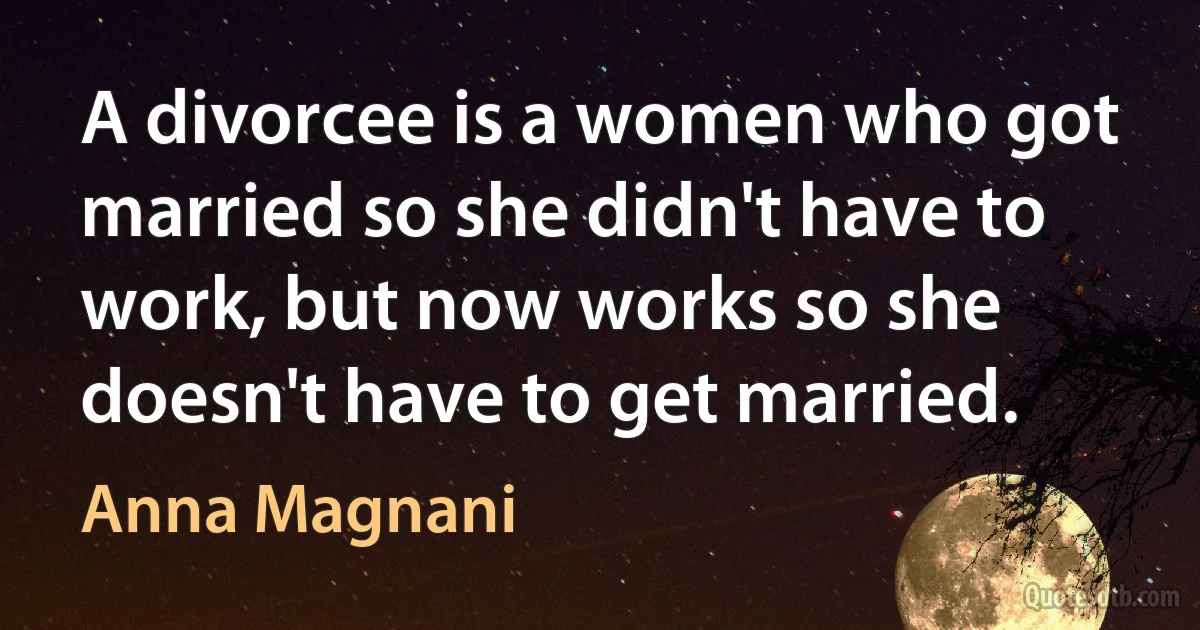 A divorcee is a women who got married so she didn't have to work, but now works so she doesn't have to get married. (Anna Magnani)