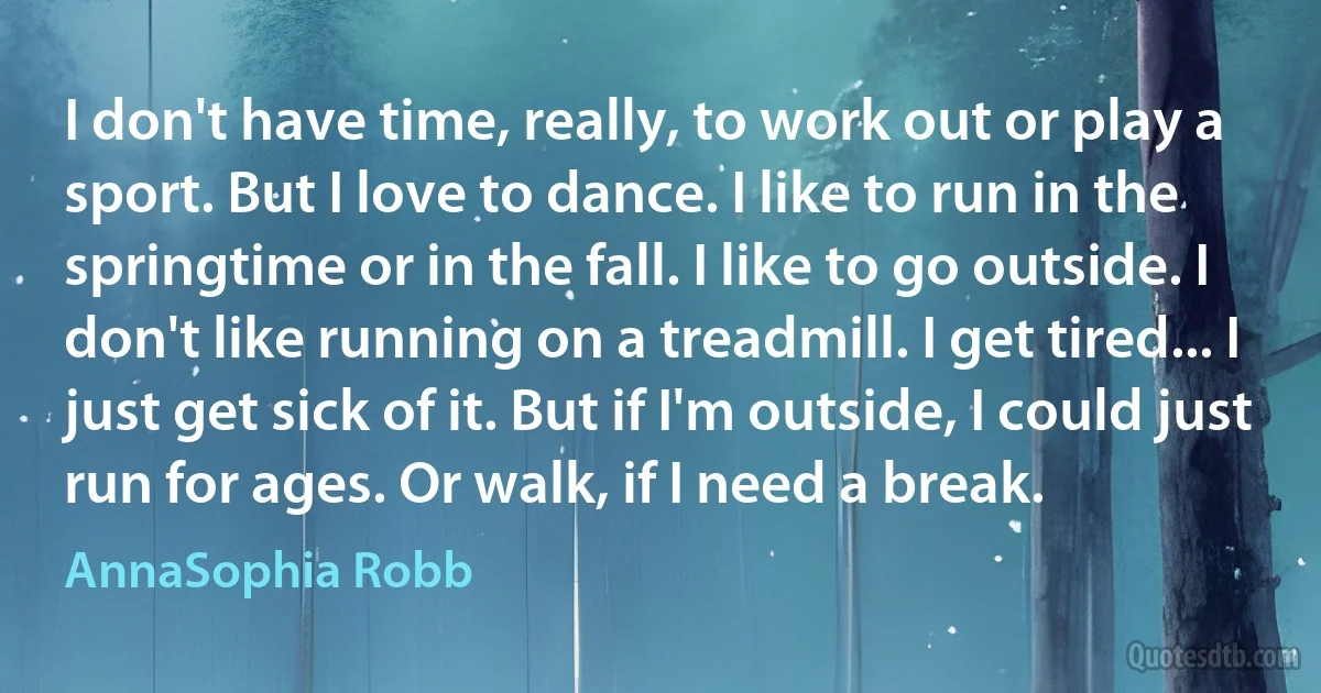 I don't have time, really, to work out or play a sport. But I love to dance. I like to run in the springtime or in the fall. I like to go outside. I don't like running on a treadmill. I get tired... I just get sick of it. But if I'm outside, I could just run for ages. Or walk, if I need a break. (AnnaSophia Robb)