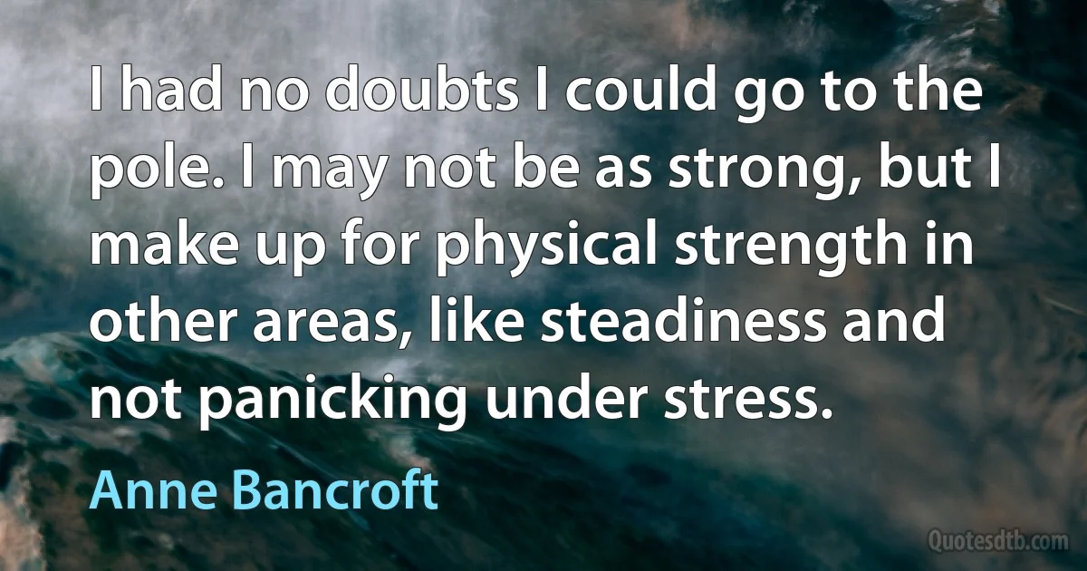 I had no doubts I could go to the pole. I may not be as strong, but I make up for physical strength in other areas, like steadiness and not panicking under stress. (Anne Bancroft)