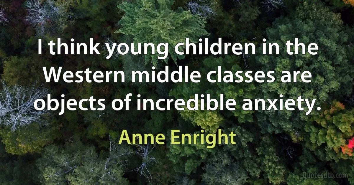 I think young children in the Western middle classes are objects of incredible anxiety. (Anne Enright)