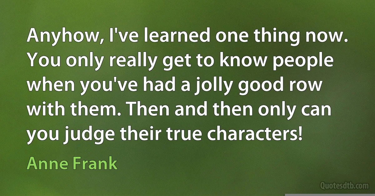 Anyhow, I've learned one thing now. You only really get to know people when you've had a jolly good row with them. Then and then only can you judge their true characters! (Anne Frank)