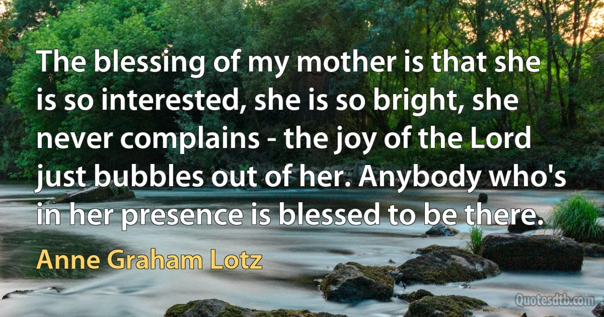 The blessing of my mother is that she is so interested, she is so bright, she never complains - the joy of the Lord just bubbles out of her. Anybody who's in her presence is blessed to be there. (Anne Graham Lotz)