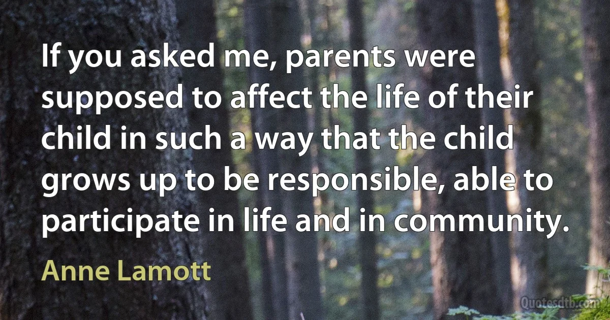 If you asked me, parents were supposed to affect the life of their child in such a way that the child grows up to be responsible, able to participate in life and in community. (Anne Lamott)