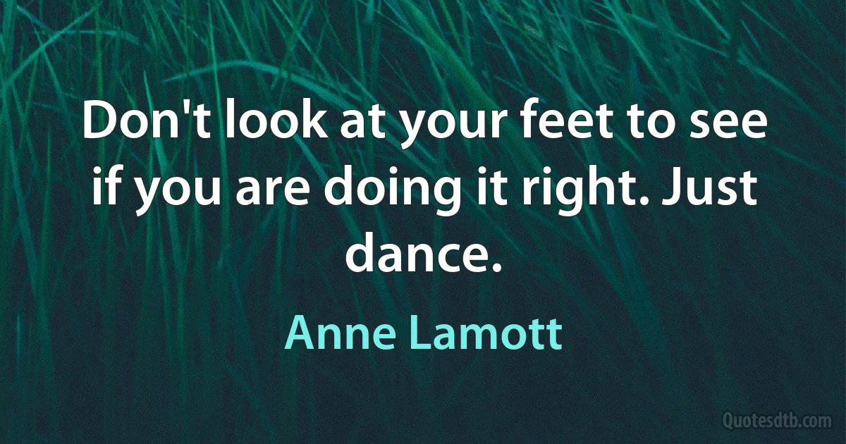 Don't look at your feet to see if you are doing it right. Just dance. (Anne Lamott)