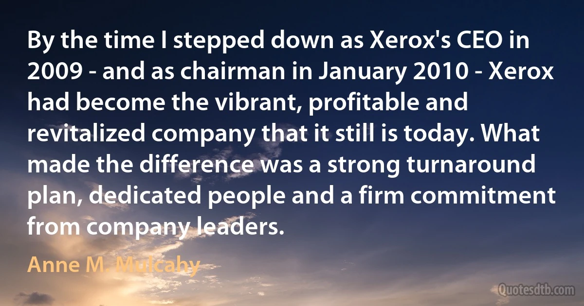 By the time I stepped down as Xerox's CEO in 2009 - and as chairman in January 2010 - Xerox had become the vibrant, profitable and revitalized company that it still is today. What made the difference was a strong turnaround plan, dedicated people and a firm commitment from company leaders. (Anne M. Mulcahy)