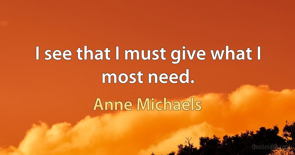 I see that I must give what I most need. (Anne Michaels)