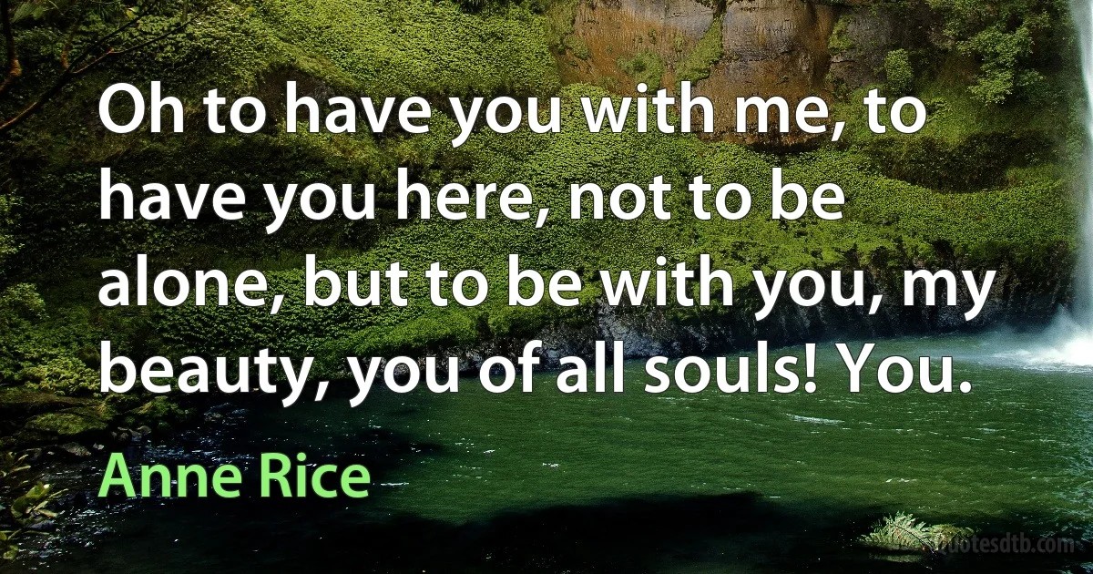 Oh to have you with me, to have you here, not to be alone, but to be with you, my beauty, you of all souls! You. (Anne Rice)