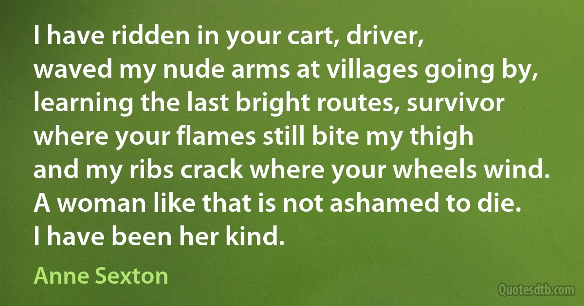 I have ridden in your cart, driver,
waved my nude arms at villages going by,
learning the last bright routes, survivor
where your flames still bite my thigh
and my ribs crack where your wheels wind.
A woman like that is not ashamed to die.
I have been her kind. (Anne Sexton)