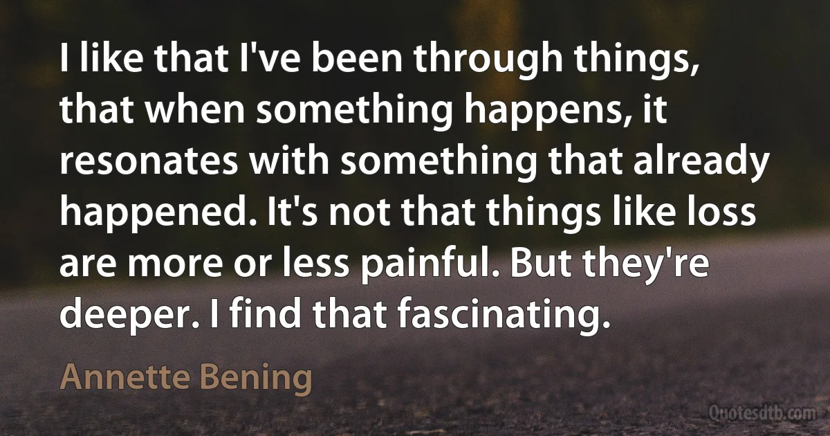 I like that I've been through things, that when something happens, it resonates with something that already happened. It's not that things like loss are more or less painful. But they're deeper. I find that fascinating. (Annette Bening)