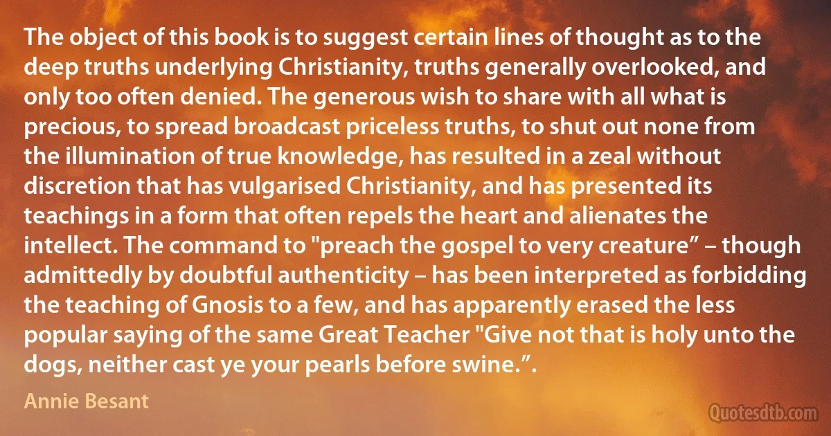 The object of this book is to suggest certain lines of thought as to the deep truths underlying Christianity, truths generally overlooked, and only too often denied. The generous wish to share with all what is precious, to spread broadcast priceless truths, to shut out none from the illumination of true knowledge, has resulted in a zeal without discretion that has vulgarised Christianity, and has presented its teachings in a form that often repels the heart and alienates the intellect. The command to "preach the gospel to very creature” – though admittedly by doubtful authenticity – has been interpreted as forbidding the teaching of Gnosis to a few, and has apparently erased the less popular saying of the same Great Teacher "Give not that is holy unto the dogs, neither cast ye your pearls before swine.”. (Annie Besant)