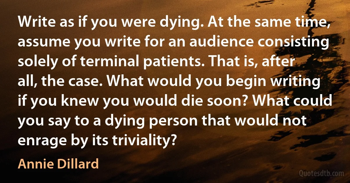 Write as if you were dying. At the same time, assume you write for an audience consisting solely of terminal patients. That is, after all, the case. What would you begin writing if you knew you would die soon? What could you say to a dying person that would not enrage by its triviality? (Annie Dillard)