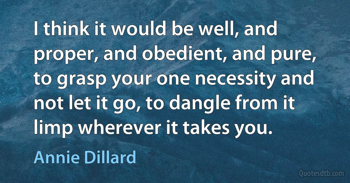 I think it would be well, and proper, and obedient, and pure, to grasp your one necessity and not let it go, to dangle from it limp wherever it takes you. (Annie Dillard)