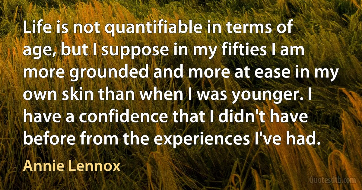 Life is not quantifiable in terms of age, but I suppose in my fifties I am more grounded and more at ease in my own skin than when I was younger. I have a confidence that I didn't have before from the experiences I've had. (Annie Lennox)