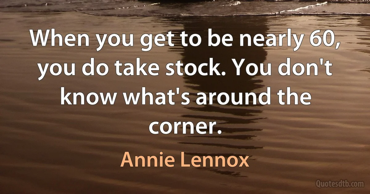 When you get to be nearly 60, you do take stock. You don't know what's around the corner. (Annie Lennox)