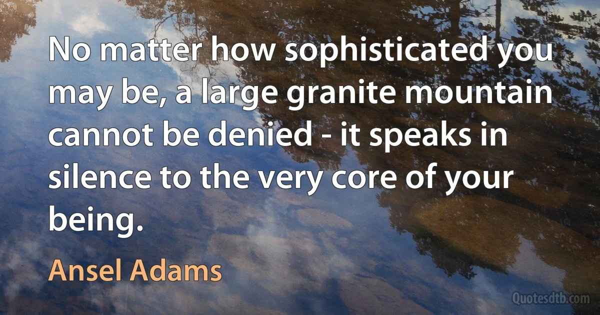 No matter how sophisticated you may be, a large granite mountain cannot be denied - it speaks in silence to the very core of your being. (Ansel Adams)