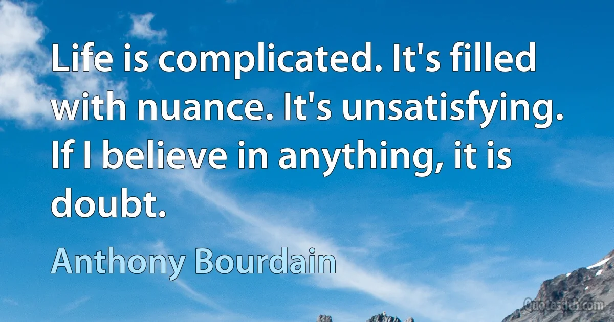 Life is complicated. It's filled with nuance. It's unsatisfying. If I believe in anything, it is doubt. (Anthony Bourdain)