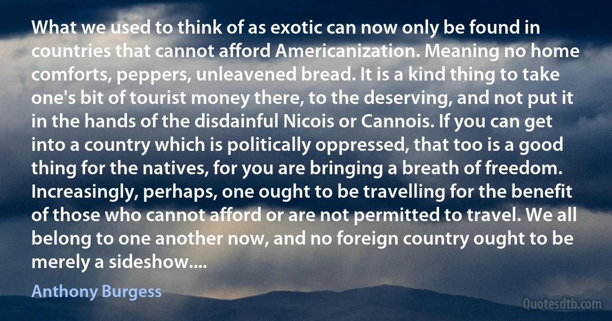 What we used to think of as exotic can now only be found in countries that cannot afford Americanization. Meaning no home comforts, peppers, unleavened bread. It is a kind thing to take one's bit of tourist money there, to the deserving, and not put it in the hands of the disdainful Nicois or Cannois. If you can get into a country which is politically oppressed, that too is a good thing for the natives, for you are bringing a breath of freedom. Increasingly, perhaps, one ought to be travelling for the benefit of those who cannot afford or are not permitted to travel. We all belong to one another now, and no foreign country ought to be merely a sideshow.... (Anthony Burgess)