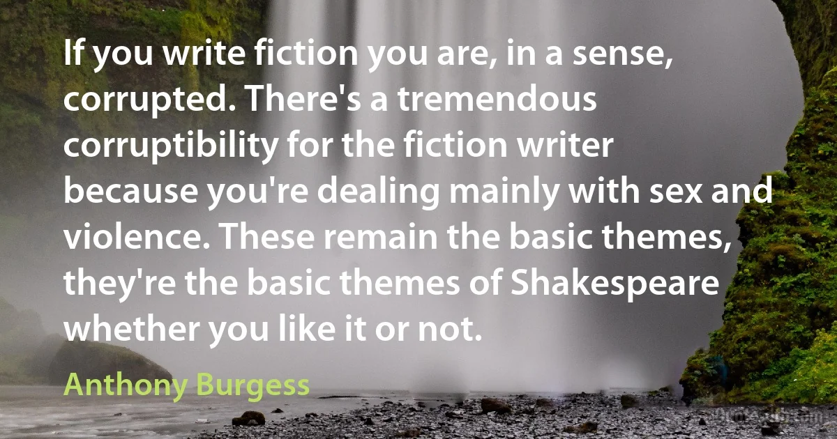 If you write fiction you are, in a sense, corrupted. There's a tremendous corruptibility for the fiction writer because you're dealing mainly with sex and violence. These remain the basic themes, they're the basic themes of Shakespeare whether you like it or not. (Anthony Burgess)