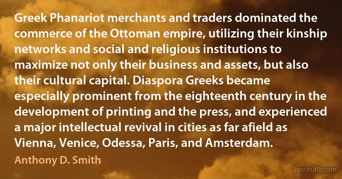 Greek Phanariot merchants and traders dominated the commerce of the Ottoman empire, utilizing their kinship networks and social and religious institutions to maximize not only their business and assets, but also their cultural capital. Diaspora Greeks became especially prominent from the eighteenth century in the development of printing and the press, and experienced a major intellectual revival in cities as far afield as Vienna, Venice, Odessa, Paris, and Amsterdam. (Anthony D. Smith)