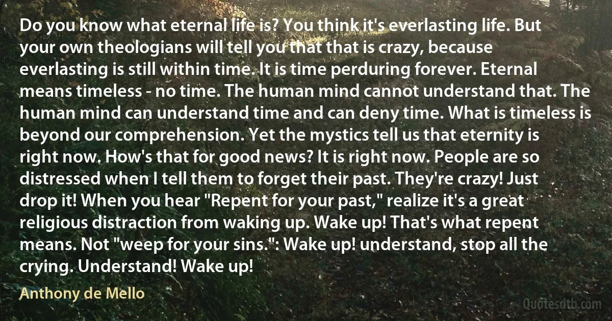 Do you know what eternal life is? You think it's everlasting life. But your own theologians will tell you that that is crazy, because everlasting is still within time. It is time perduring forever. Eternal means timeless - no time. The human mind cannot understand that. The human mind can understand time and can deny time. What is timeless is beyond our comprehension. Yet the mystics tell us that eternity is right now. How's that for good news? It is right now. People are so distressed when I tell them to forget their past. They're crazy! Just drop it! When you hear "Repent for your past," realize it's a great religious distraction from waking up. Wake up! That's what repent means. Not "weep for your sins.": Wake up! understand, stop all the crying. Understand! Wake up! (Anthony de Mello)