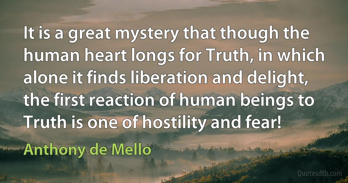 It is a great mystery that though the human heart longs for Truth, in which alone it finds liberation and delight, the first reaction of human beings to Truth is one of hostility and fear! (Anthony de Mello)