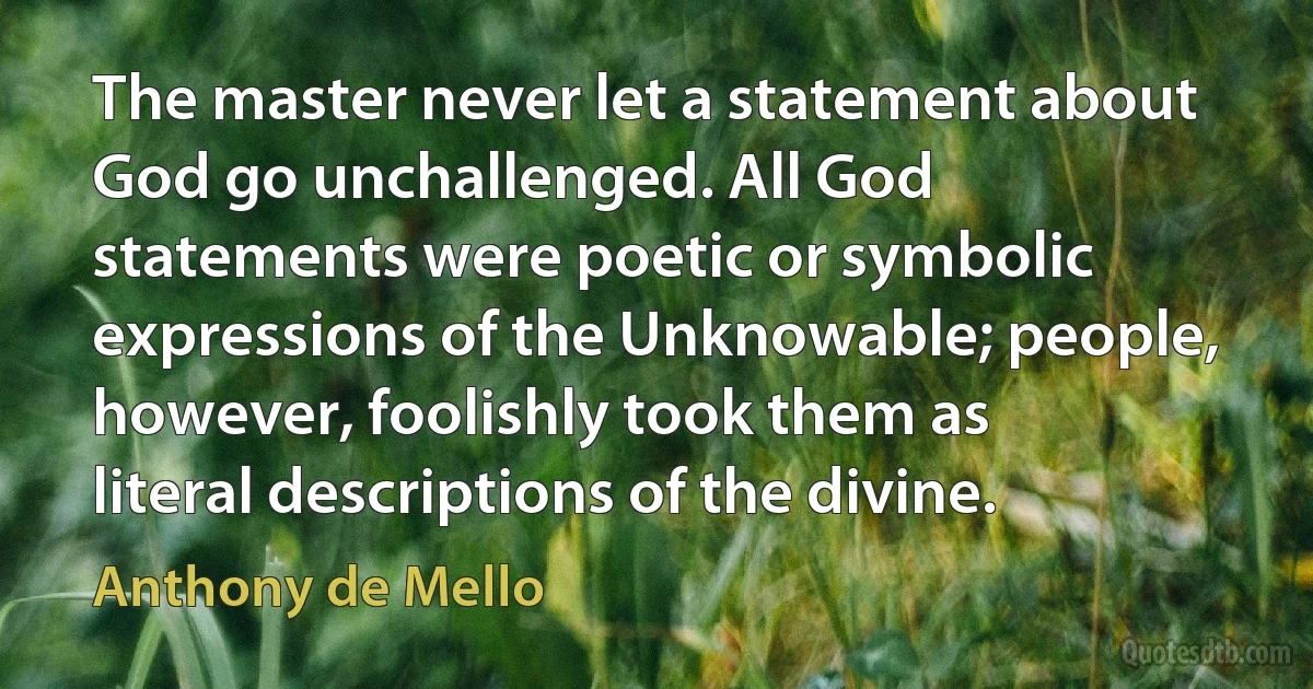 The master never let a statement about God go unchallenged. All God statements were poetic or symbolic expressions of the Unknowable; people, however, foolishly took them as literal descriptions of the divine. (Anthony de Mello)