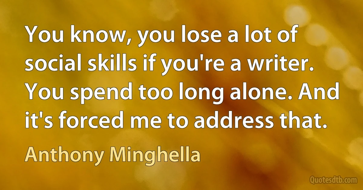 You know, you lose a lot of social skills if you're a writer. You spend too long alone. And it's forced me to address that. (Anthony Minghella)