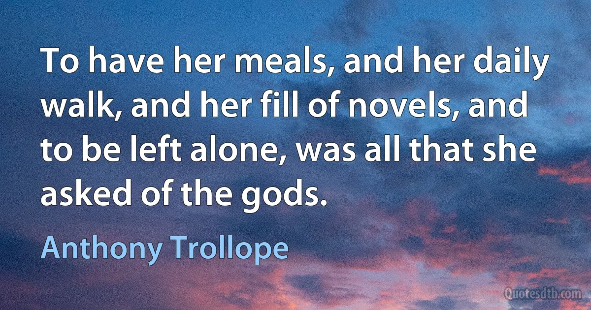 To have her meals, and her daily walk, and her fill of novels, and to be left alone, was all that she asked of the gods. (Anthony Trollope)