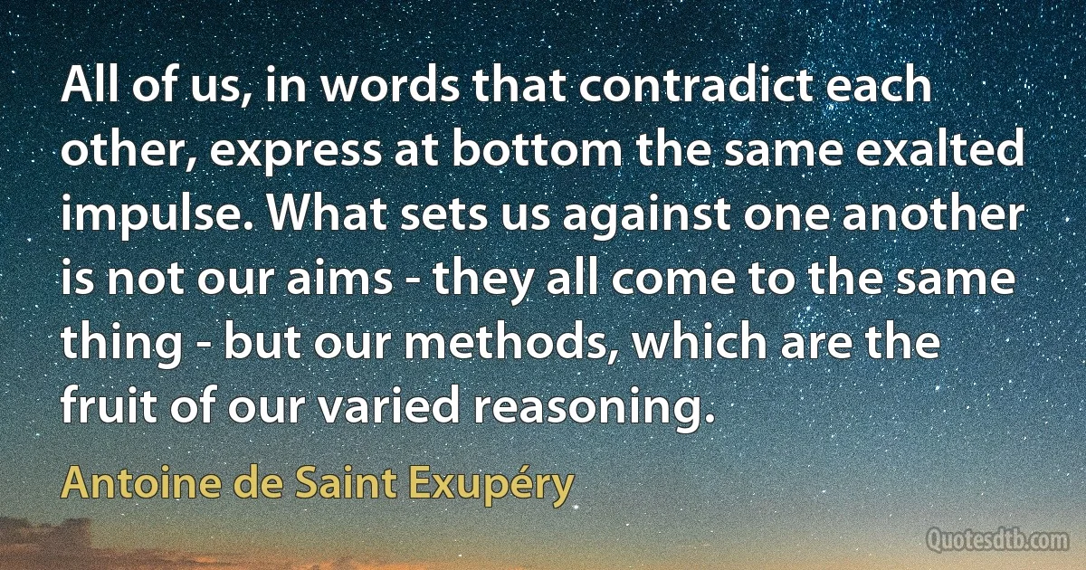 All of us, in words that contradict each other, express at bottom the same exalted impulse. What sets us against one another is not our aims - they all come to the same thing - but our methods, which are the fruit of our varied reasoning. (Antoine de Saint Exupéry)