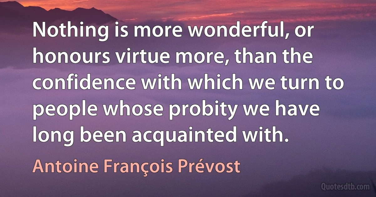 Nothing is more wonderful, or honours virtue more, than the confidence with which we turn to people whose probity we have long been acquainted with. (Antoine François Prévost)