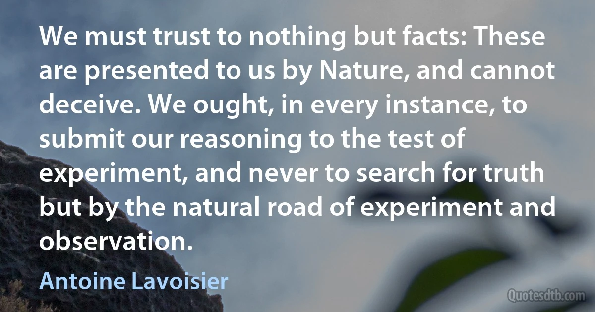 We must trust to nothing but facts: These are presented to us by Nature, and cannot deceive. We ought, in every instance, to submit our reasoning to the test of experiment, and never to search for truth but by the natural road of experiment and observation. (Antoine Lavoisier)