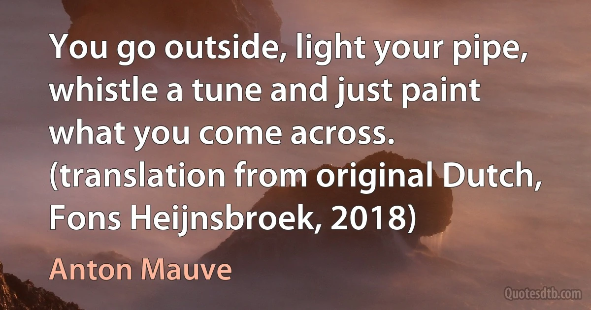 You go outside, light your pipe, whistle a tune and just paint what you come across. (translation from original Dutch, Fons Heijnsbroek, 2018) (Anton Mauve)