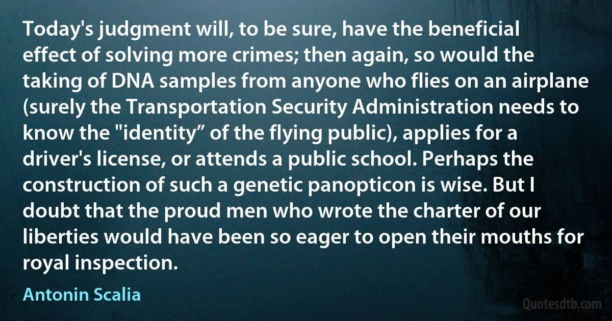 Today's judgment will, to be sure, have the beneficial effect of solving more crimes; then again, so would the taking of DNA samples from anyone who flies on an airplane (surely the Transportation Security Administration needs to know the "identity” of the flying public), applies for a driver's license, or attends a public school. Perhaps the construction of such a genetic panopticon is wise. But I doubt that the proud men who wrote the charter of our liberties would have been so eager to open their mouths for royal inspection. (Antonin Scalia)