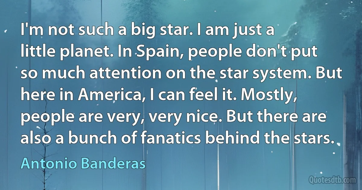 I'm not such a big star. I am just a little planet. In Spain, people don't put so much attention on the star system. But here in America, I can feel it. Mostly, people are very, very nice. But there are also a bunch of fanatics behind the stars. (Antonio Banderas)