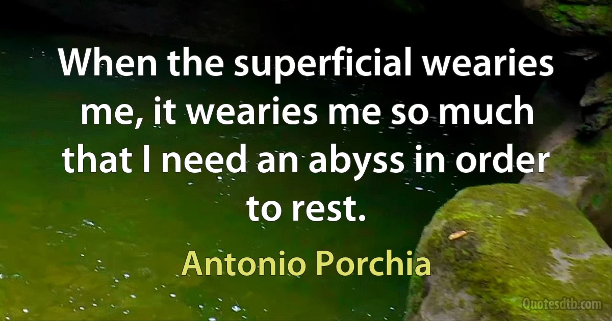 When the superficial wearies me, it wearies me so much that I need an abyss in order to rest. (Antonio Porchia)