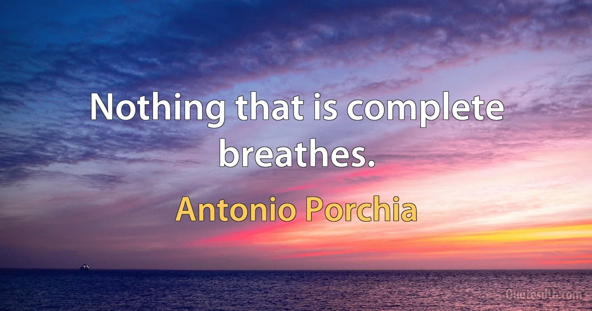 Nothing that is complete breathes. (Antonio Porchia)