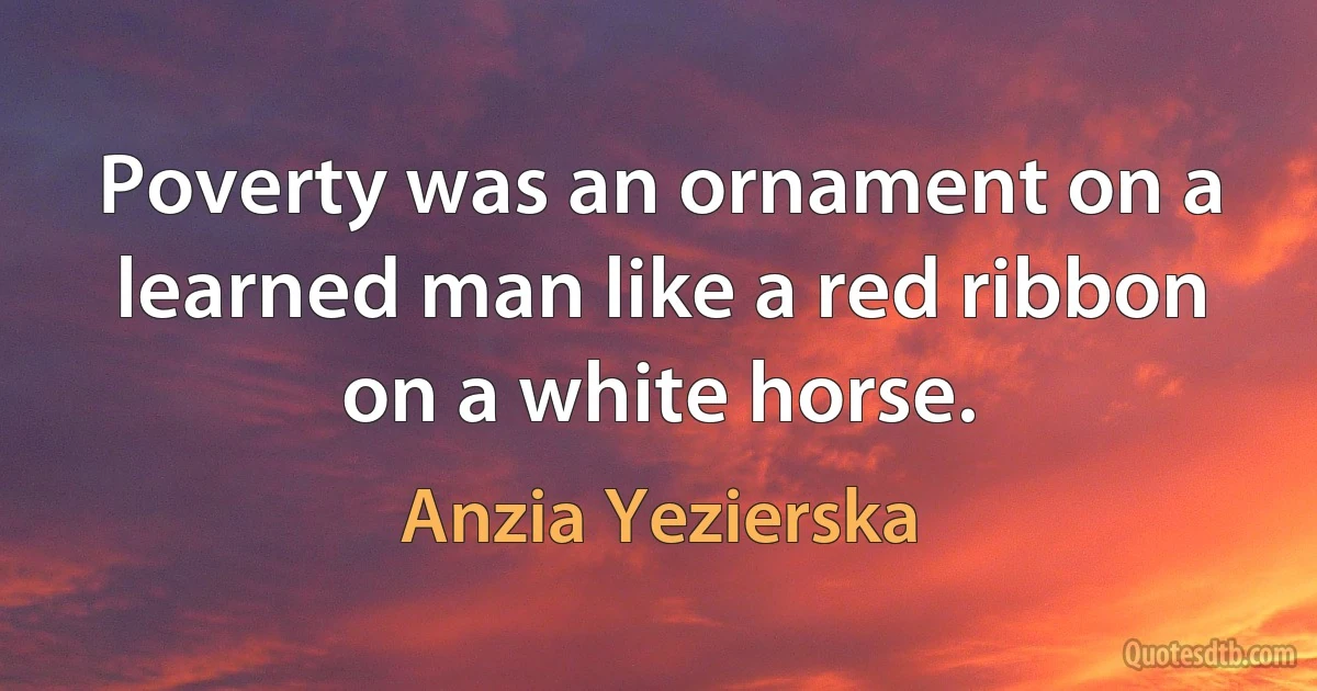 Poverty was an ornament on a learned man like a red ribbon on a white horse. (Anzia Yezierska)