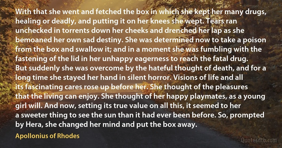 With that she went and fetched the box in which she kept her many drugs, healing or deadly, and putting it on her knees she wept. Tears ran unchecked in torrents down her cheeks and drenched her lap as she bemoaned her own sad destiny. She was determined now to take a poison from the box and swallow it; and in a moment she was fumbling with the fastening of the lid in her unhappy eagerness to reach the fatal drug. But suddenly she was overcome by the hateful thought of death, and for a long time she stayed her hand in silent horror. Visions of life and all its fascinating cares rose up before her. She thought of the pleasures that the living can enjoy. She thought of her happy playmates, as a young girl will. And now, setting its true value on all this, it seemed to her a sweeter thing to see the sun than it had ever been before. So, prompted by Hera, she changed her mind and put the box away. (Apollonius of Rhodes)