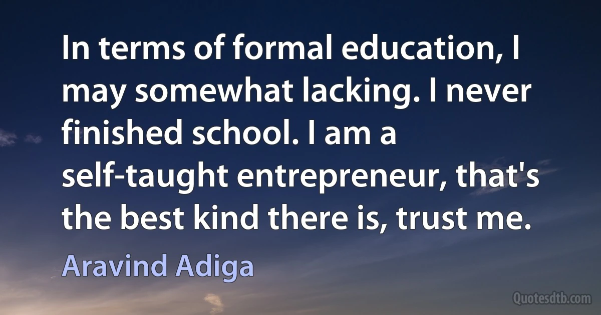 In terms of formal education, I may somewhat lacking. I never finished school. I am a self-taught entrepreneur, that's the best kind there is, trust me. (Aravind Adiga)