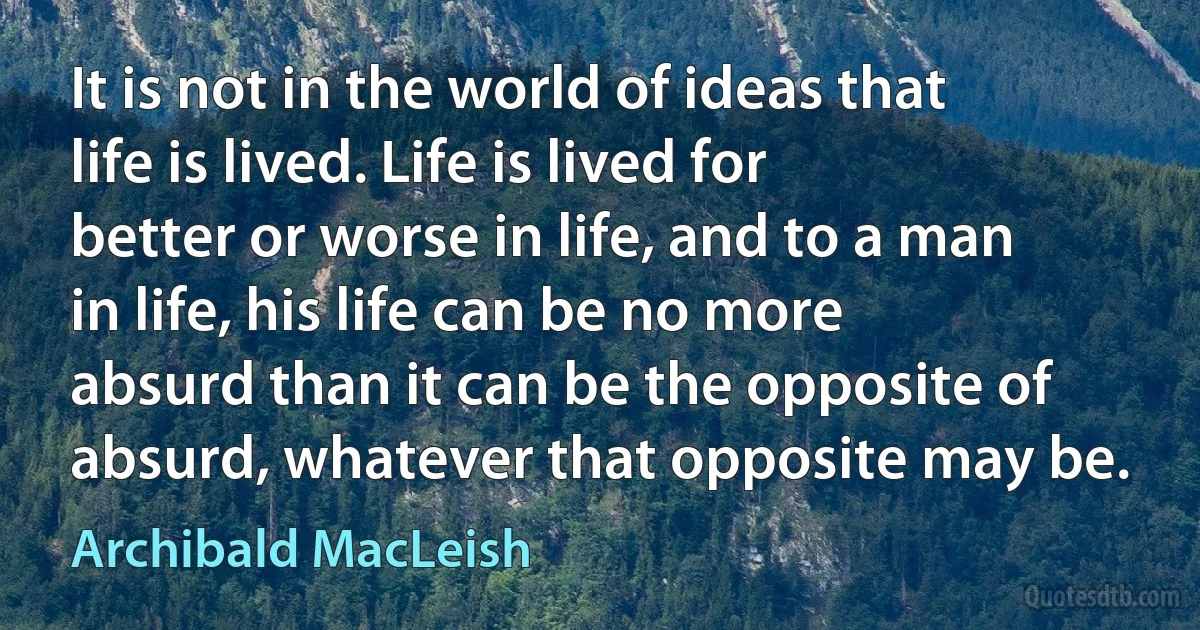 It is not in the world of ideas that life is lived. Life is lived for better or worse in life, and to a man in life, his life can be no more absurd than it can be the opposite of absurd, whatever that opposite may be. (Archibald MacLeish)