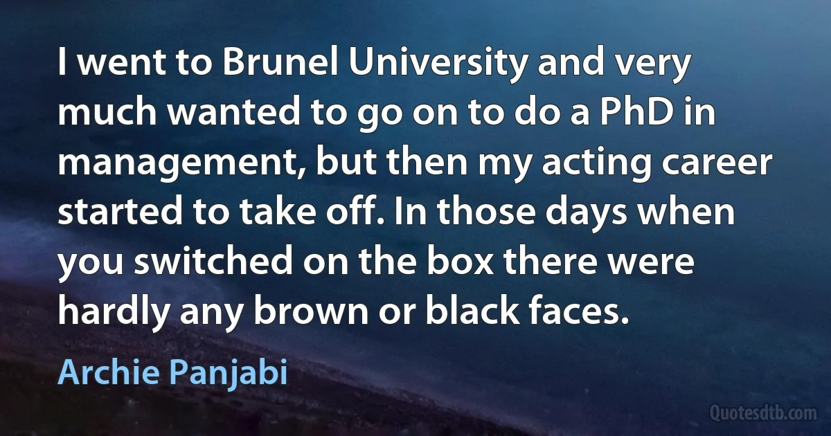 I went to Brunel University and very much wanted to go on to do a PhD in management, but then my acting career started to take off. In those days when you switched on the box there were hardly any brown or black faces. (Archie Panjabi)