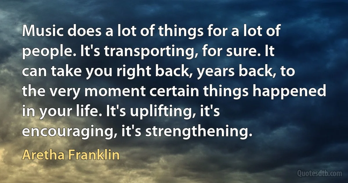 Music does a lot of things for a lot of people. It's transporting, for sure. It can take you right back, years back, to the very moment certain things happened in your life. It's uplifting, it's encouraging, it's strengthening. (Aretha Franklin)